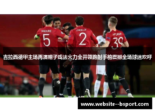 吉拉西德甲主场再演帽子戏法火力全开领跑射手榜震撼全场球迷欢呼